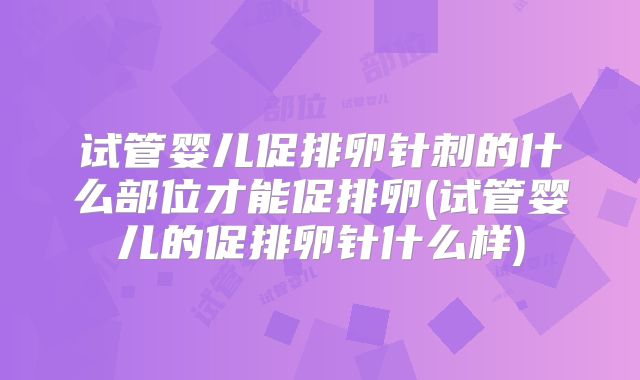 试管婴儿促排卵针刺的什么部位才能促排卵(试管婴儿的促排卵针什么样)