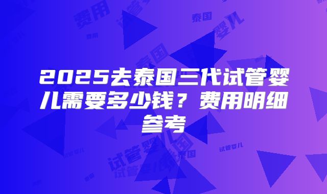 2025去泰国三代试管婴儿需要多少钱？费用明细参考