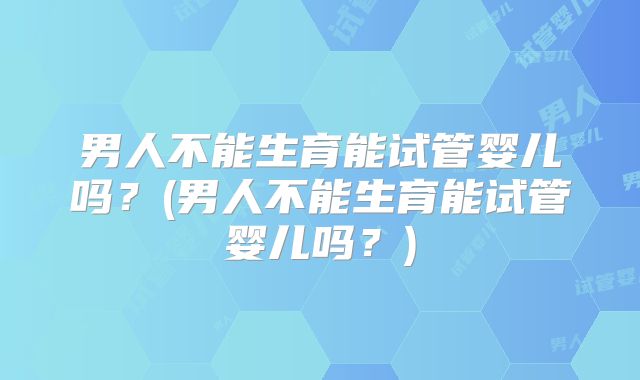 男人不能生育能试管婴儿吗？(男人不能生育能试管婴儿吗？)