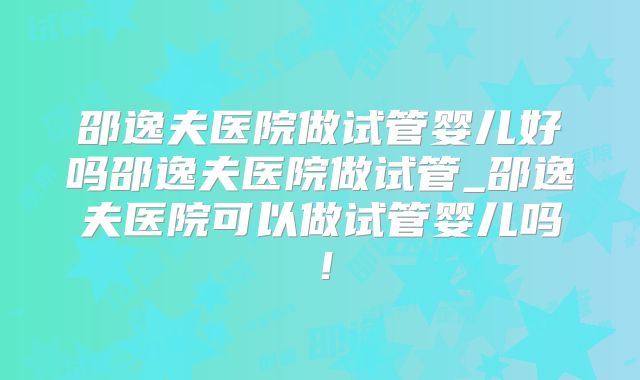 邵逸夫医院做试管婴儿好吗邵逸夫医院做试管_邵逸夫医院可以做试管婴儿吗!