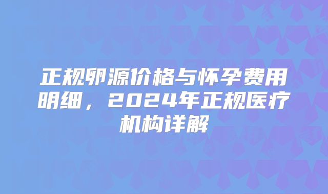 正规卵源价格与怀孕费用明细，2024年正规医疗机构详解