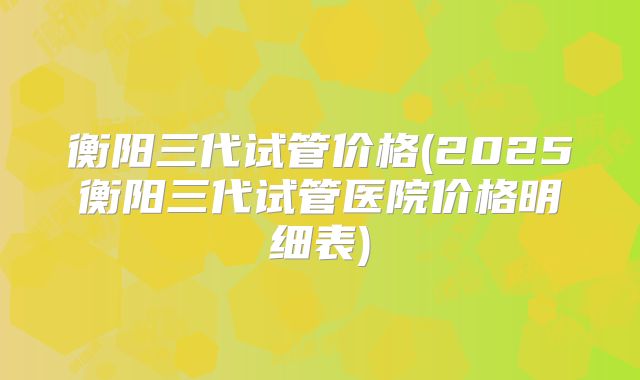 衡阳三代试管价格(2025衡阳三代试管医院价格明细表)