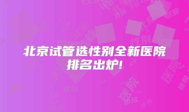 北京试管选性别全新医院排名出炉!
