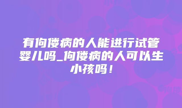 有佝偻病的人能进行试管婴儿吗_佝偻病的人可以生小孩吗！