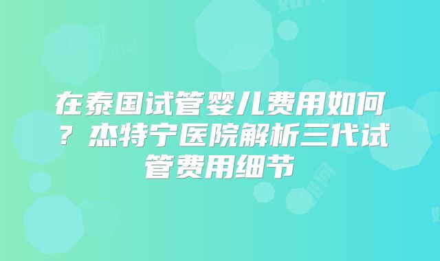 在泰国试管婴儿费用如何?杰特宁医院解析三代试管费用细节