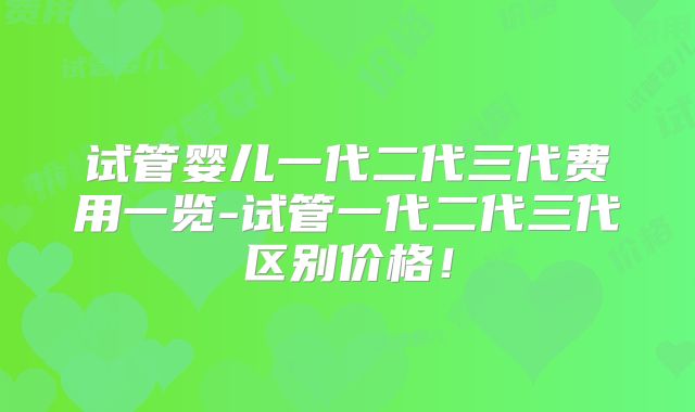 试管婴儿一代二代三代费用一览-试管一代二代三代区别价格！