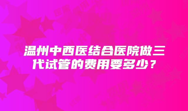 温州中西医结合医院做三代试管的费用要多少？