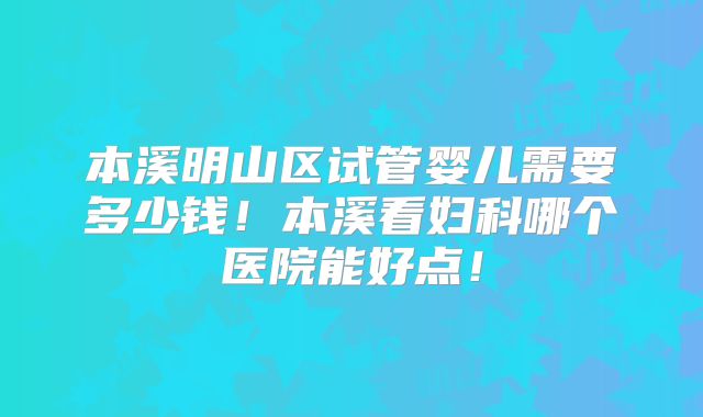 本溪明山区试管婴儿需要多少钱！本溪看妇科哪个医院能好点！