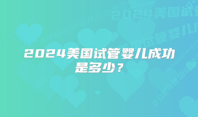 2024美国试管婴儿成功是多少?