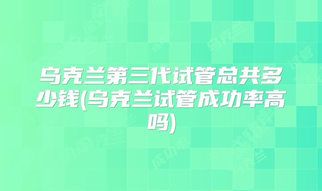 乌克兰第三代试管总共多少钱(乌克兰试管成功率高吗)