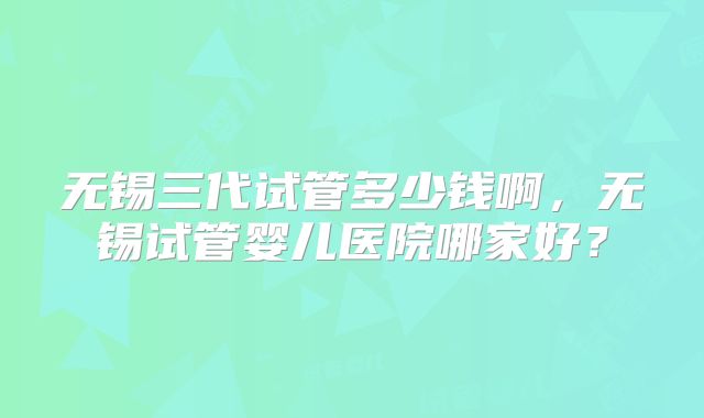 无锡三代试管多少钱啊，无锡试管婴儿医院哪家好？