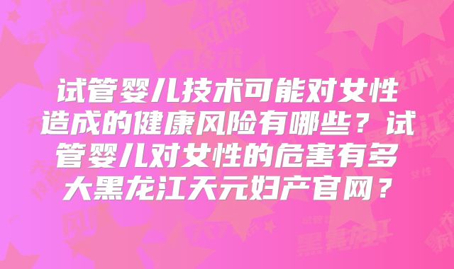 试管婴儿技术可能对女性造成的健康风险有哪些？试管婴儿对女性的危害有多大黑龙江天元妇产官网？