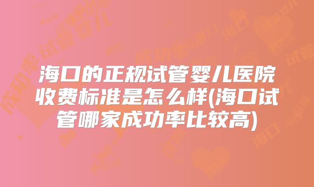 海口的正规试管婴儿医院收费标准是怎么样(海口试管哪家成功率比较高)