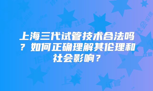 上海三代试管技术合法吗？如何正确理解其伦理和社会影响？