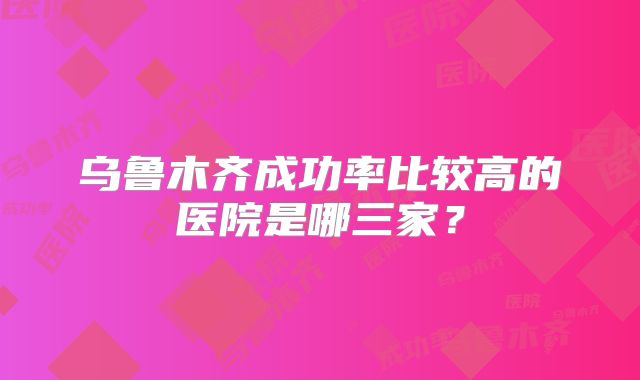 乌鲁木齐成功率比较高的医院是哪三家？