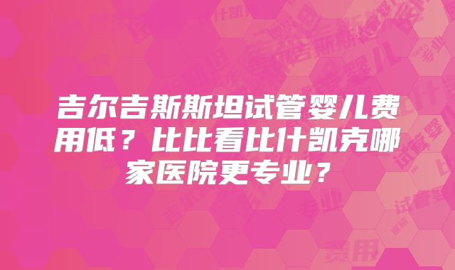 吉尔吉斯斯坦试管婴儿费用低?比比看比什凯克哪家医院更专业?