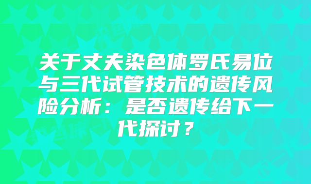 关于丈夫染色体罗氏易位与三代试管技术的遗传风险分析：是否遗传给下一代探讨？