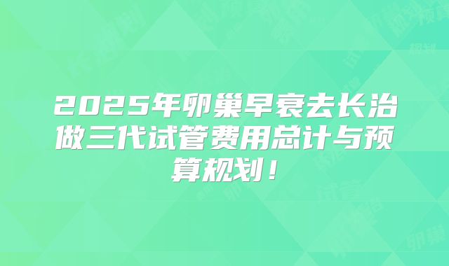 2025年卵巢早衰去长治做三代试管费用总计与预算规划！