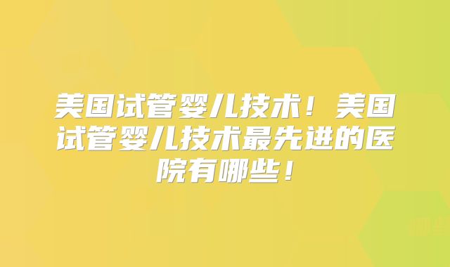 美国试管婴儿技术！美国试管婴儿技术最先进的医院有哪些！