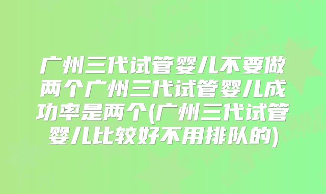 广州三代试管婴儿不要做两个广州三代试管婴儿成功率是两个(广州三代试管婴儿比较好不用排队的)