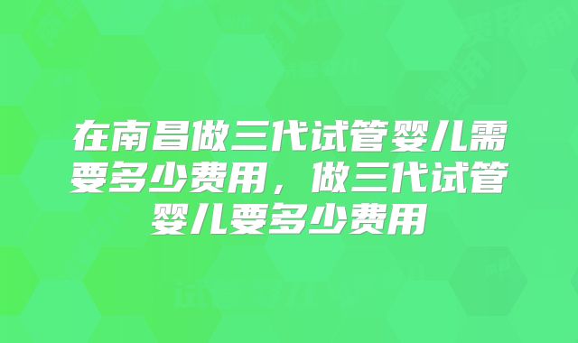 在南昌做三代试管婴儿需要多少费用，做三代试管婴儿要多少费用