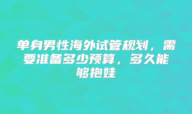 单身男性海外试管规划，需要准备多少预算，多久能够抱娃