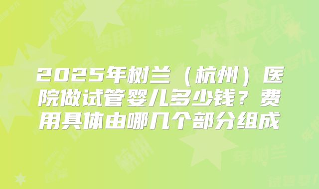 2025年树兰（杭州）医院做试管婴儿多少钱？费用具体由哪几个部分组成