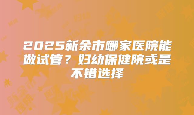 2025新余市哪家医院能做试管？妇幼保健院或是不错选择