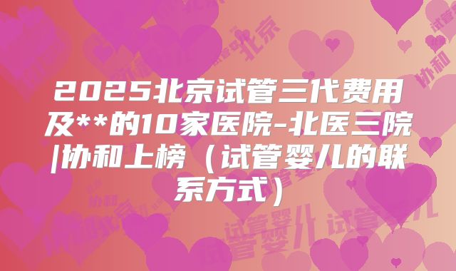 2025北京试管三代费用及**的10家医院-北医三院|协和上榜（试管婴儿的联系方式）