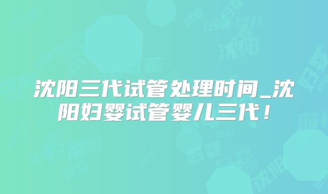 沈阳三代试管处理时间_沈阳妇婴试管婴儿三代!