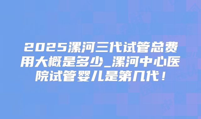 2025漯河三代试管总费用大概是多少_漯河中心医院试管婴儿是第几代！