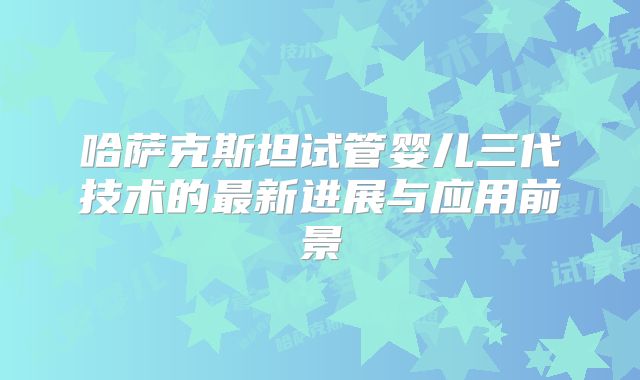 哈萨克斯坦试管婴儿三代技术的最新进展与应用前景