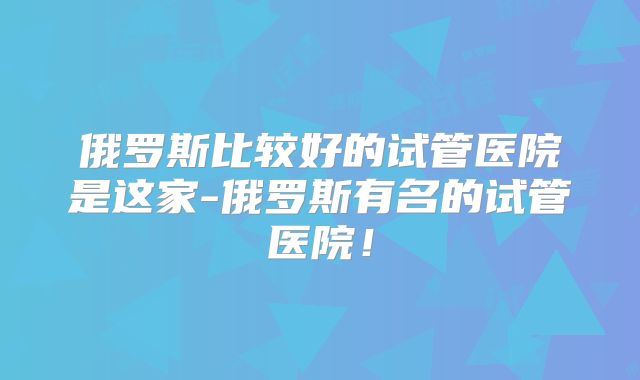 俄罗斯比较好的试管医院是这家-俄罗斯有名的试管医院！