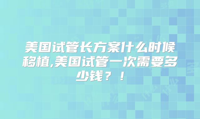 美国试管长方案什么时候移植,美国试管一次需要多少钱？！