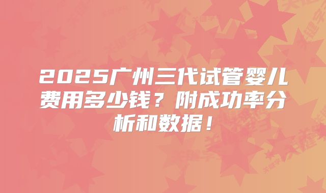 2025广州三代试管婴儿费用多少钱？附成功率分析和数据！