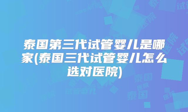 泰国第三代试管婴儿是哪家(泰国三代试管婴儿怎么选对医院)
