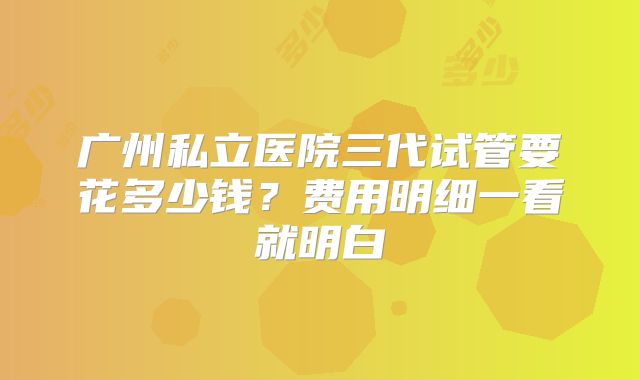 广州私立医院三代试管要花多少钱？费用明细一看就明白
