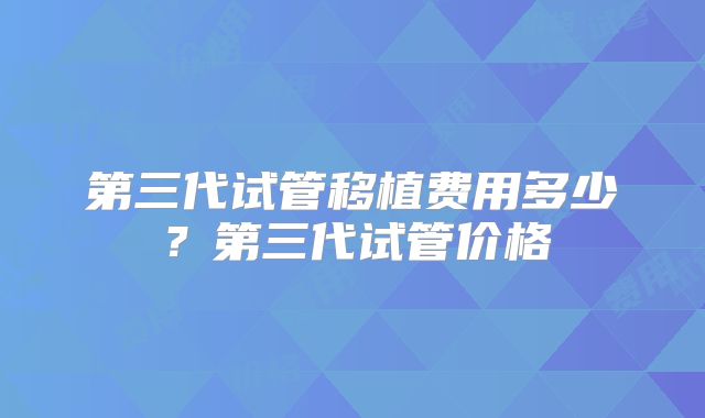 第三代试管移植费用多少？第三代试管价格