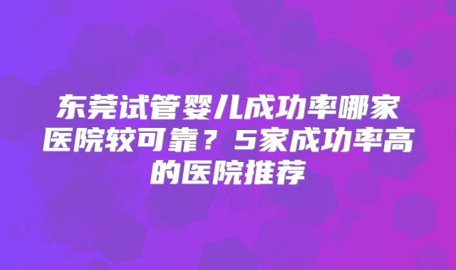 东莞试管婴儿成功率哪家医院较可靠？5家成功率高的医院推荐
