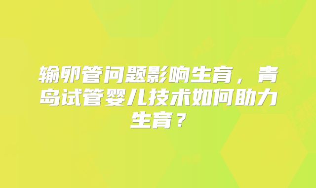 输卵管问题影响生育，青岛试管婴儿技术如何助力生育？