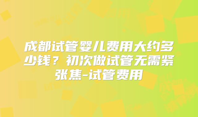 成都试管婴儿费用大约多少钱？初次做试管无需紧张焦-试管费用