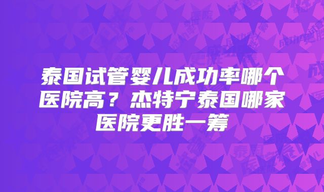 泰国试管婴儿成功率哪个医院高？杰特宁泰国哪家医院更胜一筹