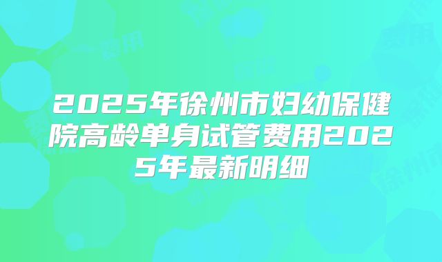 2025年徐州市妇幼保健院高龄单身试管费用2025年最新明细