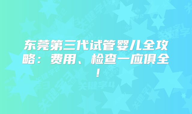 东莞第三代试管婴儿全攻略:费用、检查一应俱全!