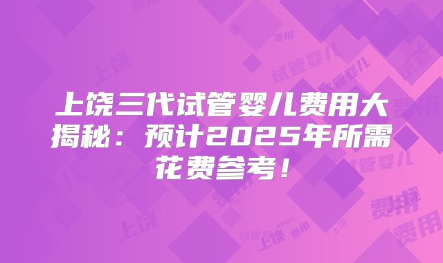 上饶三代试管婴儿费用大揭秘：预计2025年所需花费参考！