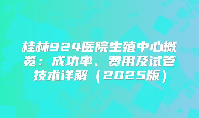 桂林924医院生殖中心概览：成功率、费用及试管技术详解（2025版）