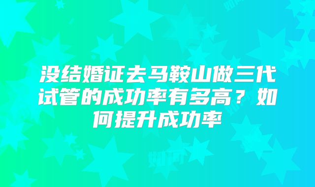 没结婚证去马鞍山做三代试管的成功率有多高？如何提升成功率