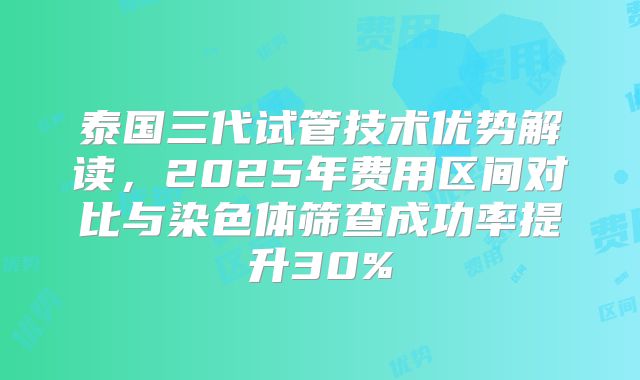 泰国三代试管技术优势解读，2025年费用区间对比与染色体筛查成功率提升30%