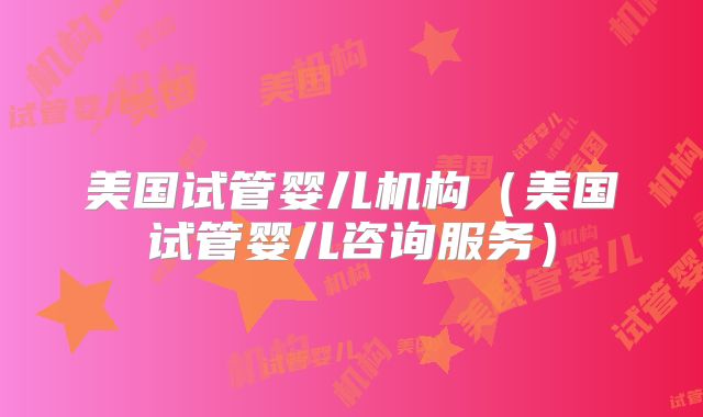 美国试管婴儿机构（美国试管婴儿咨询服务）