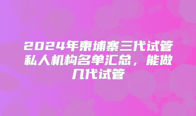 2024年柬埔寨三代试管私人机构名单汇总，能做几代试管